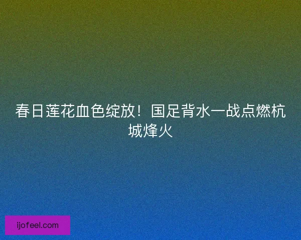春日莲花血色绽放！国足背水一战点燃杭城烽火