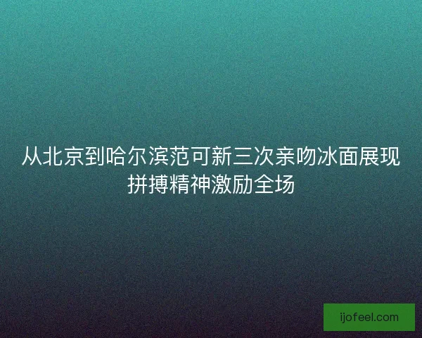 从北京到哈尔滨范可新三次亲吻冰面展现拼搏精神激励全场