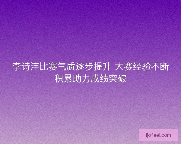 李诗沣比赛气质逐步提升 大赛经验不断积累助力成绩突破