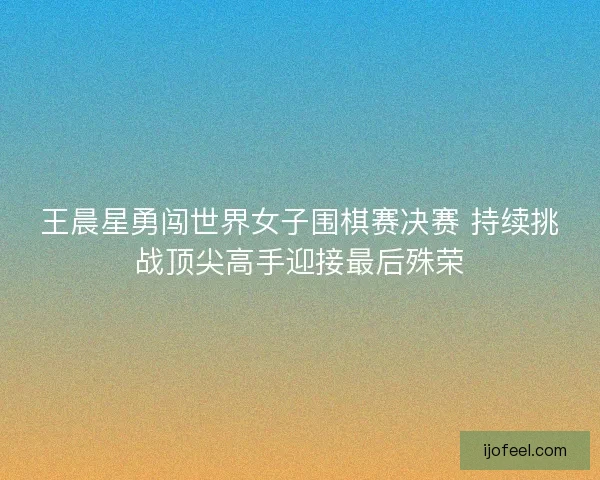 王晨星勇闯世界女子围棋赛决赛 持续挑战顶尖高手迎接最后殊荣