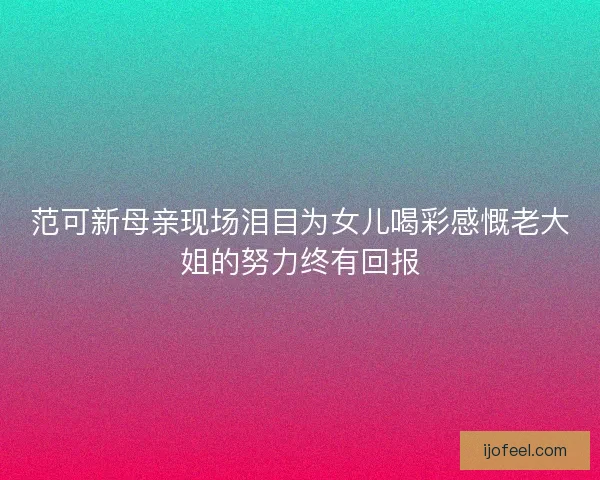范可新母亲现场泪目为女儿喝彩感慨老大姐的努力终有回报